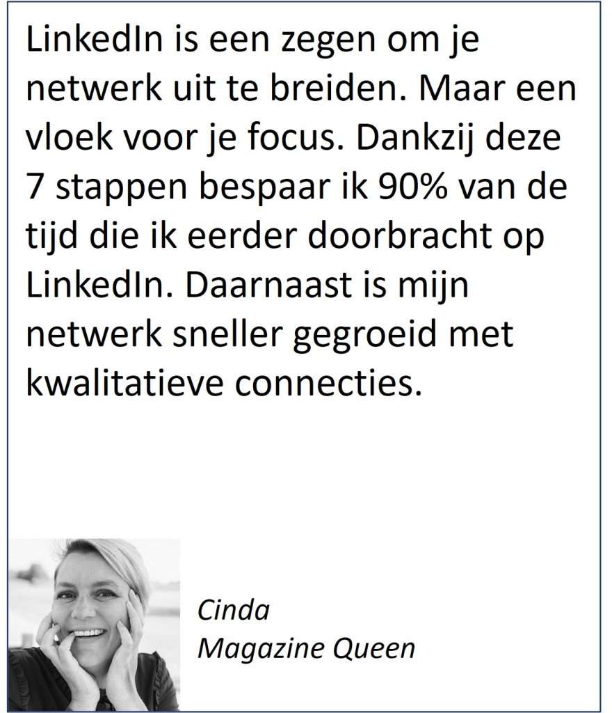 Aanbeveling van Cinda met de tekst: LinkedIn is een zegen om je netwerk uit te breiden. Maar een vloek voor je focus. Dankzij deze 7 stappen bespaar ik 90% van de tijd die ik eerder doorbracht op LinkedIn. Daarnaast is mijn netwerk sneller gegroeid met kwalitatieve connecties.